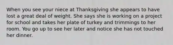 When you see your niece at Thanksgiving she appears to have lost a great deal of weight. She says she is working on a project for school and takes her plate of turkey and trimmings to her room. You go up to see her later and notice she has not touched her dinner.