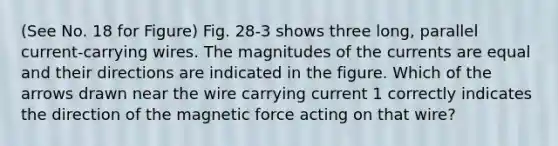 (See No. 18 for Figure) Fig. 28-3 shows three long, parallel current-carrying wires. The magnitudes of the currents are equal and their directions are indicated in the figure. Which of the arrows drawn near the wire carrying current 1 correctly indicates the direction of the magnetic force acting on that wire?