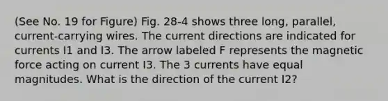 (See No. 19 for Figure) Fig. 28-4 shows three long, parallel, current-carrying wires. The current directions are indicated for currents I1 and I3. The arrow labeled F represents the magnetic force acting on current I3. The 3 currents have equal magnitudes. What is the direction of the current I2?