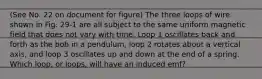 (See No. 22 on document for figure) The three loops of wire shown in Fig. 29-1 are all subject to the same uniform magnetic field that does not vary with time. Loop 1 oscillates back and forth as the bob in a pendulum, loop 2 rotates about a vertical axis, and loop 3 oscillates up and down at the end of a spring. Which loop, or loops, will have an induced emf?