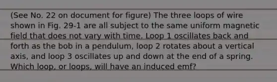 (See No. 22 on document for figure) The three loops of wire shown in Fig. 29-1 are all subject to the same uniform magnetic field that does not vary with time. Loop 1 oscillates back and forth as the bob in a pendulum, loop 2 rotates about a vertical axis, and loop 3 oscillates up and down at the end of a spring. Which loop, or loops, will have an induced emf?