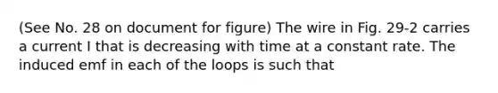 (See No. 28 on document for figure) The wire in Fig. 29-2 carries a current I that is decreasing with time at a constant rate. The induced emf in each of the loops is such that