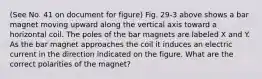 (See No. 41 on document for figure) Fig. 29-3 above shows a bar magnet moving upward along the vertical axis toward a horizontal coil. The poles of the bar magnets are labeled X and Y. As the bar magnet approaches the coil it induces an electric current in the direction indicated on the figure. What are the correct polarities of the magnet?