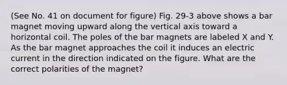 (See No. 41 on document for figure) Fig. 29-3 above shows a bar magnet moving upward along the vertical axis toward a horizontal coil. The poles of the bar magnets are labeled X and Y. As the bar magnet approaches the coil it induces an electric current in the direction indicated on the figure. What are the correct polarities of the magnet?