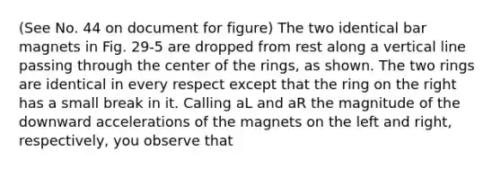 (See No. 44 on document for figure) The two identical bar magnets in Fig. 29-5 are dropped from rest along a vertical line passing through the center of the rings, as shown. The two rings are identical in every respect except that the ring on the right has a small break in it. Calling aL and aR the magnitude of the downward accelerations of the magnets on the left and right, respectively, you observe that