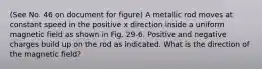 (See No. 46 on document for figure) A metallic rod moves at constant speed in the positive x direction inside a uniform magnetic field as shown in Fig. 29-6. Positive and negative charges build up on the rod as indicated. What is the direction of the magnetic field?