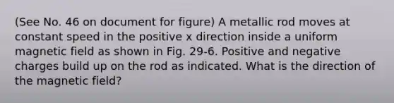 (See No. 46 on document for figure) A metallic rod moves at constant speed in the positive x direction inside a uniform magnetic field as shown in Fig. 29-6. Positive and negative charges build up on the rod as indicated. What is the direction of the magnetic field?