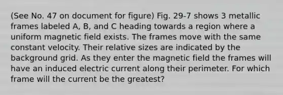 (See No. 47 on document for figure) Fig. 29-7 shows 3 metallic frames labeled A, B, and C heading towards a region where a uniform magnetic field exists. The frames move with the same constant velocity. Their relative sizes are indicated by the background grid. As they enter the magnetic field the frames will have an induced electric current along their perimeter. For which frame will the current be the greatest?