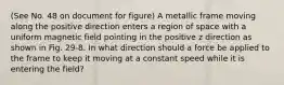 (See No. 48 on document for figure) A metallic frame moving along the positive direction enters a region of space with a uniform magnetic field pointing in the positive z direction as shown in Fig. 29-8. In what direction should a force be applied to the frame to keep it moving at a constant speed while it is entering the field?