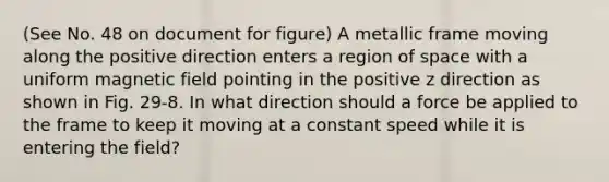 (See No. 48 on document for figure) A metallic frame moving along the positive direction enters a region of space with a uniform magnetic field pointing in the positive z direction as shown in Fig. 29-8. In what direction should a force be applied to the frame to keep it moving at a constant speed while it is entering the field?