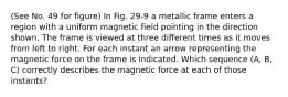 (See No. 49 for figure) In Fig. 29-9 a metallic frame enters a region with a uniform magnetic field pointing in the direction shown. The frame is viewed at three different times as it moves from left to right. For each instant an arrow representing the magnetic force on the frame is indicated. Which sequence (A, B, C) correctly describes the magnetic force at each of those instants?