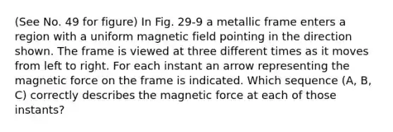 (See No. 49 for figure) In Fig. 29-9 a metallic frame enters a region with a uniform magnetic field pointing in the direction shown. The frame is viewed at three different times as it moves from left to right. For each instant an arrow representing the magnetic force on the frame is indicated. Which sequence (A, B, C) correctly describes the magnetic force at each of those instants?