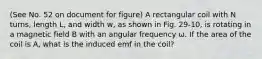 (See No. 52 on document for figure) A rectangular coil with N turns, length L, and width w, as shown in Fig. 29-10, is rotating in a magnetic field B with an angular frequency ω. If the area of the coil is A, what is the induced emf in the coil?