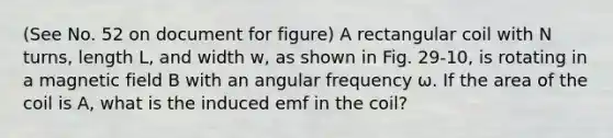 (See No. 52 on document for figure) A rectangular coil with N turns, length L, and width w, as shown in Fig. 29-10, is rotating in a magnetic field B with an angular frequency ω. If the area of the coil is A, what is the induced emf in the coil?