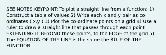 SEE NOTES KEYPOINT: To plot a straight line from a function: 1) Construct a table of values 2) Write each x and y pair as co-ordinates ( x,y ) 3) Plot the co-ordinate points on a grid 4) Use a ruler to draw a straight line that passes through each point EXTENDING IT BEYOND these points, to the EDGE of the grid 5) The EQUATION OF THE LINE is the same the RULE OF THE FUNCTION