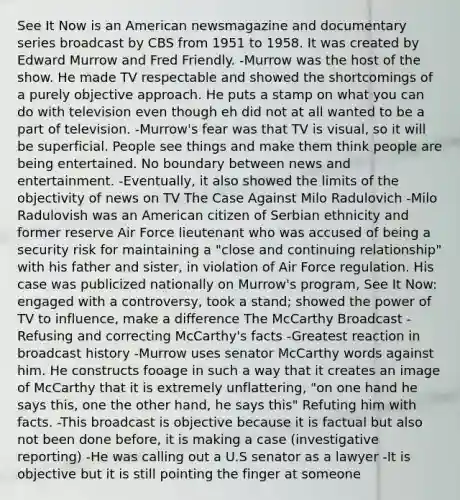 See It Now is an American newsmagazine and documentary series broadcast by CBS from 1951 to 1958. It was created by Edward Murrow and Fred Friendly. -Murrow was the host of the show. He made TV respectable and showed the shortcomings of a purely objective approach. He puts a stamp on what you can do with television even though eh did not at all wanted to be a part of television. -Murrow's fear was that TV is visual, so it will be superficial. People see things and make them think people are being entertained. No boundary between news and entertainment. -Eventually, it also showed the limits of the objectivity of news on TV The Case Against Milo Radulovich -Milo Radulovish was an American citizen of Serbian ethnicity and former reserve Air Force lieutenant who was accused of being a security risk for maintaining a "close and continuing relationship" with his father and sister, in violation of Air Force regulation. His case was publicized nationally on Murrow's program, See It Now: engaged with a controversy, took a stand; showed the power of TV to influence, make a difference The McCarthy Broadcast -Refusing and correcting McCarthy's facts -Greatest reaction in broadcast history -Murrow uses senator McCarthy words against him. He constructs fooage in such a way that it creates an image of McCarthy that it is extremely unflattering, "on one hand he says this, one the other hand, he says this" Refuting him with facts. -This broadcast is objective because it is factual but also not been done before, it is making a case (investigative reporting) -He was calling out a U.S senator as a lawyer -It is objective but it is still pointing the finger at someone