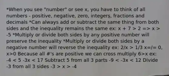 *When you see "number" or see x, you have to think of all numbers - positive, negative, zero, integers, fractions and decimals *Can always add or subtract the same thing from both sides and the inequality remains the same ex: x + 7 > 2 => x > -5 *Multiply or divide both sides by any positive number will preserve the inequality *Multiply or divide both sides by a negative number will reverse the inequality ex: 2/x > 1/3 x=/= 0, x>0 Because all #'s are positive we can cross multiply 6>x ex: -4 x > -4