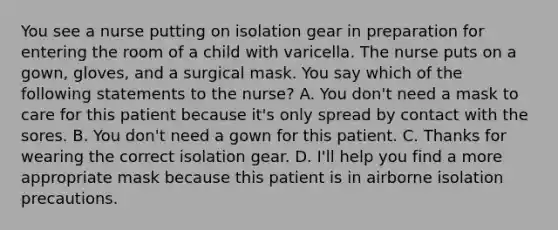 You see a nurse putting on isolation gear in preparation for entering the room of a child with varicella. The nurse puts on a gown, gloves, and a surgical mask. You say which of the following statements to the nurse? A. You don't need a mask to care for this patient because it's only spread by contact with the sores. B. You don't need a gown for this patient. C. Thanks for wearing the correct isolation gear. D. I'll help you find a more appropriate mask because this patient is in airborne isolation precautions.