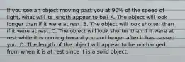 If you see an object moving past you at 90% of the speed of light, what will its length appear to be? A. The object will look longer than if it were at rest. B. The object will look shorter than if it were at rest. C. The object will look shorter than if it were at rest while it is coming toward you and longer after it has passed you. D. The length of the object will appear to be unchanged from when it is at rest since it is a solid object.