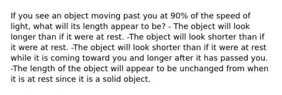 If you see an object moving past you at 90% of the speed of light, what will its length appear to be? - The object will look longer than if it were at rest. -The object will look shorter than if it were at rest. -The object will look shorter than if it were at rest while it is coming toward you and longer after it has passed you. -The length of the object will appear to be unchanged from when it is at rest since it is a solid object.