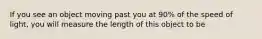 If you see an object moving past you at 90% of the speed of light, you will measure the length of this object to be