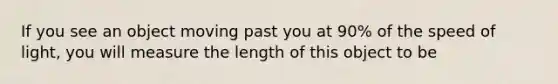 If you see an object moving past you at 90% of the speed of light, you will measure the length of this object to be