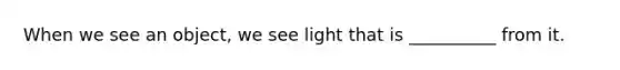 When we see an object, we see light that is __________ from it.