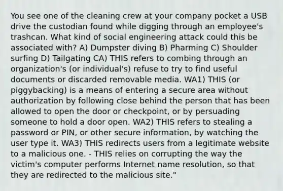 You see one of the cleaning crew at your company pocket a USB drive the custodian found while digging through an employee's trashcan. What kind of social engineering attack could this be associated with? A) Dumpster diving B) Pharming C) Shoulder surfing D) Tailgating CA) THIS refers to combing through an organization's (or individual's) refuse to try to find useful documents or discarded removable media. WA1) THIS (or piggybacking) is a means of entering a secure area without authorization by following close behind the person that has been allowed to open the door or checkpoint, or by persuading someone to hold a door open. WA2) THIS refers to stealing a password or PIN, or other secure information, by watching the user type it. WA3) THIS redirects users from a legitimate website to a malicious one. - THIS relies on corrupting the way the victim's computer performs Internet name resolution, so that they are redirected to the malicious site."