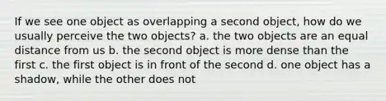 If we see one object as overlapping a second object, how do we usually perceive the two objects? a. the two objects are an equal distance from us b. the second object is more dense than the first c. the first object is in front of the second d. one object has a shadow, while the other does not