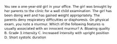 You see a one-year-old girl in your office. The girl was brought by her parents to the clinic for a well child examination. The girl has been doing well and has gained weight appropriately. The parents deny respiratory difficulties or diaphoresis. On physical exam, you note a murmur. Which of the following features is usually associated with an innocent murmur? A. Blowing quality B. Grade 3 intensity C. Increased intensity with upright position D. Short systolic duration