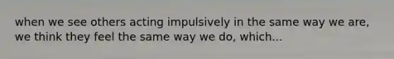 when we see others acting impulsively in the same way we are, we think they feel the same way we do, which...