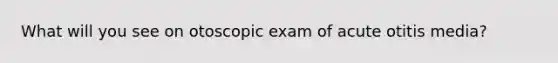 What will you see on otoscopic exam of acute otitis media?