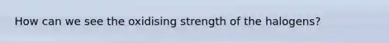 How can we see the oxidising strength of the halogens?