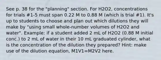 See p. 38 for the "planning" section. For H2O2, concentrations for trials #1-5 must span 0.22 M to 0.88 M (which is trial #1). It's up to students to choose and plan out which dilutions they will make by "using small whole-number volumes of H2O2 and water". Example: if a student added 2 mL of H2O2 (0.88 M initial conc.) to 2 mL of water in their 10 mL graduated cylinder, what is the concentration of the dilution they prepared? Hint: make use of the dilution equation, M1V1=M2V2 here.