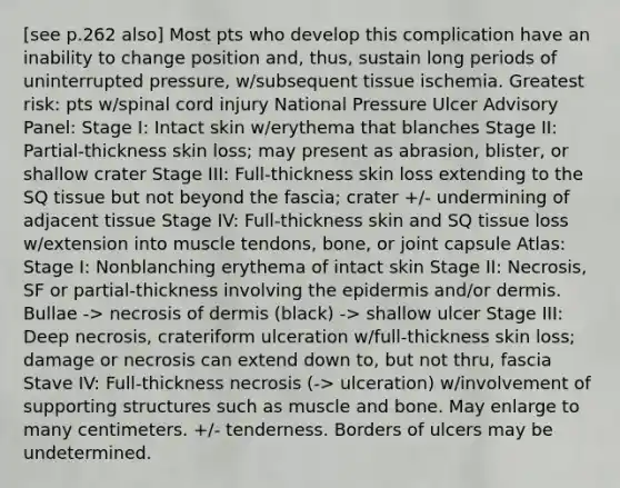 [see p.262 also] Most pts who develop this complication have an inability to change position and, thus, sustain long periods of uninterrupted pressure, w/subsequent tissue ischemia. Greatest risk: pts w/spinal cord injury National Pressure Ulcer Advisory Panel: Stage I: Intact skin w/erythema that blanches Stage II: Partial-thickness skin loss; may present as abrasion, blister, or shallow crater Stage III: Full-thickness skin loss extending to the SQ tissue but not beyond the fascia; crater +/- undermining of adjacent tissue Stage IV: Full-thickness skin and SQ tissue loss w/extension into muscle tendons, bone, or joint capsule Atlas: Stage I: Nonblanching erythema of intact skin Stage II: Necrosis, SF or partial-thickness involving the epidermis and/or dermis. Bullae -> necrosis of dermis (black) -> shallow ulcer Stage III: Deep necrosis, crateriform ulceration w/full-thickness skin loss; damage or necrosis can extend down to, but not thru, fascia Stave IV: Full-thickness necrosis (-> ulceration) w/involvement of supporting structures such as muscle and bone. May enlarge to many centimeters. +/- tenderness. Borders of ulcers may be undetermined.