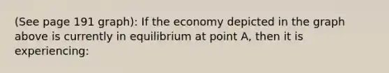 (See page 191 graph): If the economy depicted in the graph above is currently in equilibrium at point A, then it is experiencing: