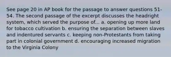 See page 20 in AP book for the passage to answer questions 51-54. The second passage of the excerpt discusses the headright system, which served the purpose of... a. opening up more land for tobacco cultivation b. ensuring the separation between slaves and indentured servants c. keeping non-Protestants from taking part in colonial government d. encouraging increased migration to the Virginia Colony