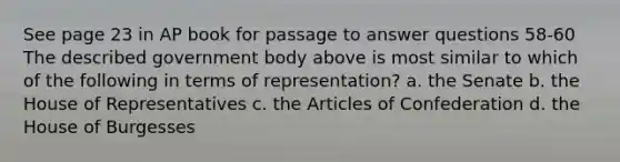 See page 23 in AP book for passage to answer questions 58-60 The described government body above is most similar to which of the following in terms of representation? a. the Senate b. the House of Representatives c. the Articles of Confederation d. the House of Burgesses