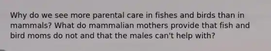 Why do we see more parental care in fishes and birds than in mammals? What do mammalian mothers provide that fish and bird moms do not and that the males can't help with?