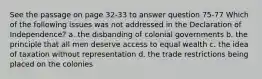 See the passage on page 32-33 to answer question 75-77 Which of the following issues was not addressed in the Declaration of Independence? a. the disbanding of colonial governments b. the principle that all men deserve access to equal wealth c. the idea of taxation without representation d. the trade restrictions being placed on the colonies