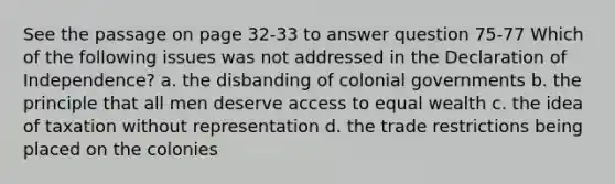 See the passage on page 32-33 to answer question 75-77 Which of the following issues was not addressed in the Declaration of Independence? a. the disbanding of colonial governments b. the principle that all men deserve access to equal wealth c. the idea of taxation without representation d. the trade restrictions being placed on the colonies