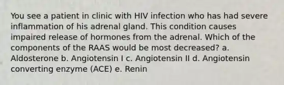 You see a patient in clinic with HIV infection who has had severe inflammation of his adrenal gland. This condition causes impaired release of hormones from the adrenal. Which of the components of the RAAS would be most decreased? a. Aldosterone b. Angiotensin I c. Angiotensin II d. Angiotensin converting enzyme (ACE) e. Renin