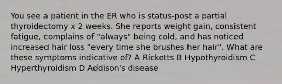 You see a patient in the ER who is status-post a partial thyroidectomy x 2 weeks. She reports weight gain, consistent fatigue, complains of "always" being cold, and has noticed increased hair loss "every time she brushes her hair". What are these symptoms indicative of? A Ricketts B Hypothyroidism C Hyperthyroidism D Addison's disease