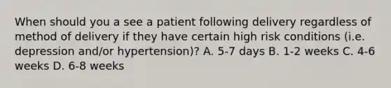 When should you a see a patient following delivery regardless of method of delivery if they have certain high risk conditions (i.e. depression and/or hypertension)? A. 5-7 days B. 1-2 weeks C. 4-6 weeks D. 6-8 weeks