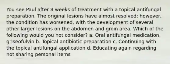 You see Paul after 8 weeks of treatment with a topical antifungal preparation. The original lesions have almost resolved; however, the condition has worsened, with the development of several other larger lesions on the abdomen and groin area. Which of the following would you not consider? a. Oral antifungal medication, griseofulvin b. Topical antibiotic preparation c. Continuing with the topical antifungal application d. Educating again regarding not sharing personal items