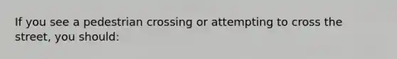 If you see a pedestrian crossing or attempting to cross the street, you should: