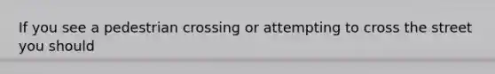 If you see a pedestrian crossing or attempting to cross the street you should