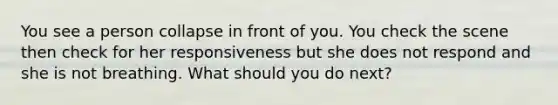 You see a person collapse in front of you. You check the scene then check for her responsiveness but she does not respond and she is not breathing. What should you do next?