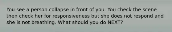 You see a person collapse in front of you. You check the scene then check her for responsiveness but she does not respond and she is not breathing. What should you do NEXT?