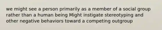 we might see a person primarily as a member of a social group rather than a human being Might instigate stereotyping and other negative behaviors toward a competing outgroup